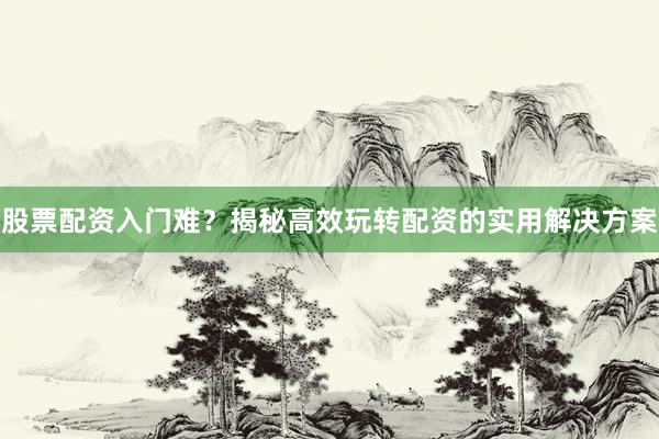 股票配资入门难？揭秘高效玩转配资的实用解决方案