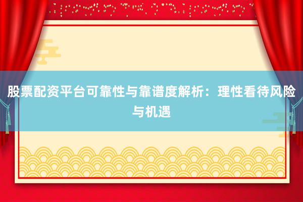 股票配资平台可靠性与靠谱度解析：理性看待风险与机遇