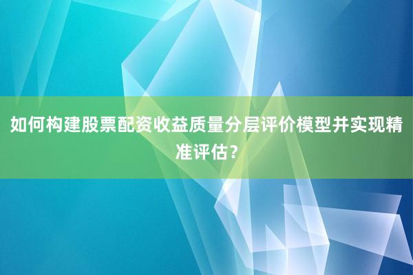 如何构建股票配资收益质量分层评价模型并实现精准评估？