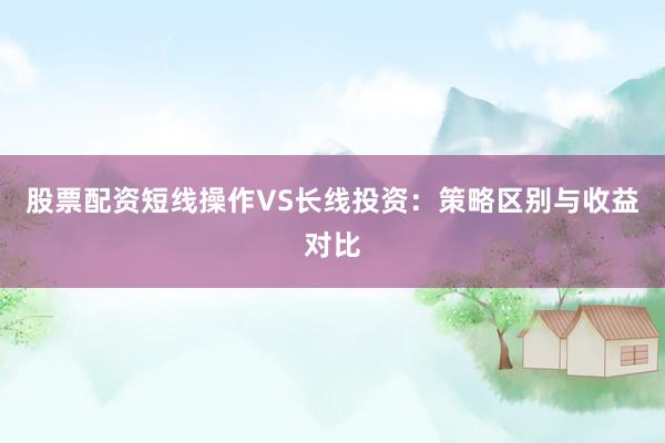 股票配资短线操作VS长线投资：策略区别与收益对比