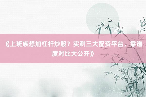 《上班族想加杠杆炒股？实测三大配资平台，靠谱度对比大公开》