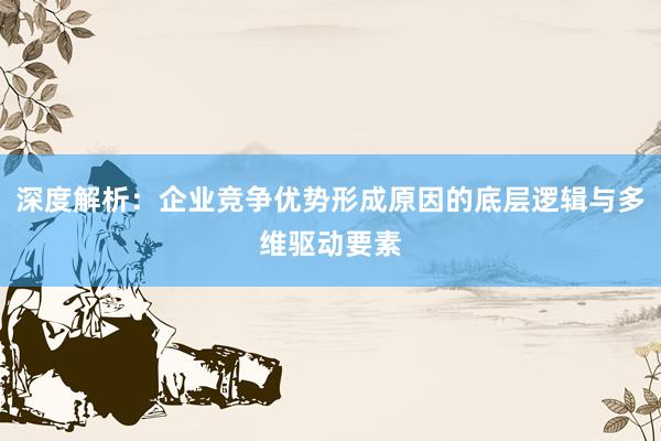 深度解析：企业竞争优势形成原因的底层逻辑与多维驱动要素
