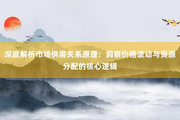 深度解析市场供需关系原理：洞察价格波动与资源分配的核心逻辑