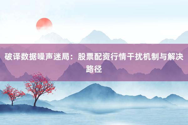 破译数据噪声迷局：股票配资行情干扰机制与解决路径