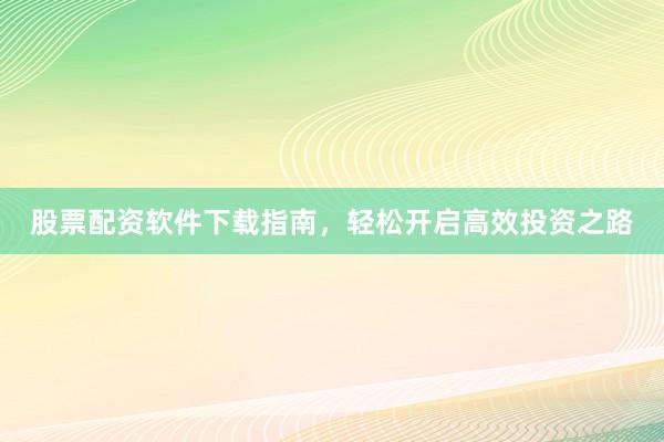 股票配资软件下载指南，轻松开启高效投资之路