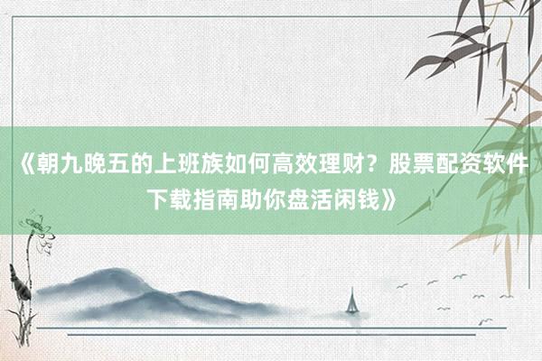 《朝九晚五的上班族如何高效理财?股票配资软件下载指南助你盘活闲钱》