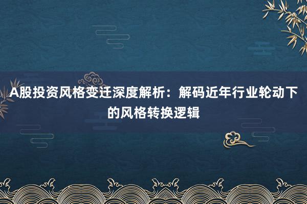 A股投资风格变迁深度解析:解码近年行业轮动下的风格转换逻辑