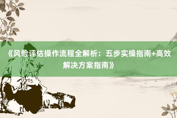 《风险评估操作流程全解析:五步实操指南+高效解决方案指南》