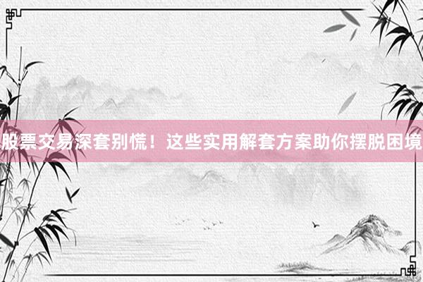 股票交易深套别慌！这些实用解套方案助你摆脱困境