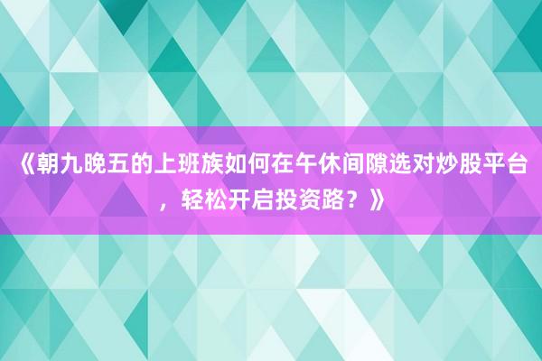 《朝九晚五的上班族如何在午休间隙选对炒股平台，轻松开启投资路？》