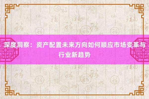 深度洞察：资产配置未来方向如何顺应市场变革与行业新趋势