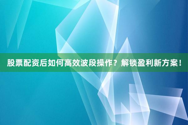 股票配资后如何高效波段操作？解锁盈利新方案！