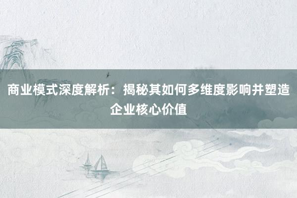 商业模式深度解析：揭秘其如何多维度影响并塑造企业核心价值
