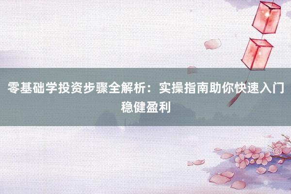 零基础学投资步骤全解析：实操指南助你快速入门稳健盈利