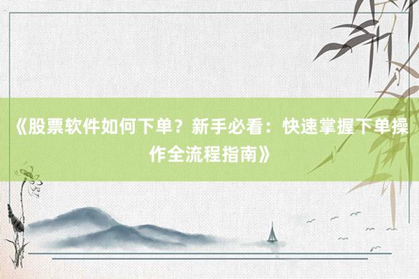 《股票软件如何下单？新手必看：快速掌握下单操作全流程指南》