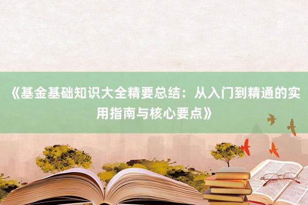 《基金基础知识大全精要总结：从入门到精通的实用指南与核心要点》