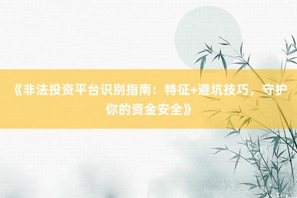 《非法投资平台识别指南:特征+避坑技巧,守护你的资金安全》
