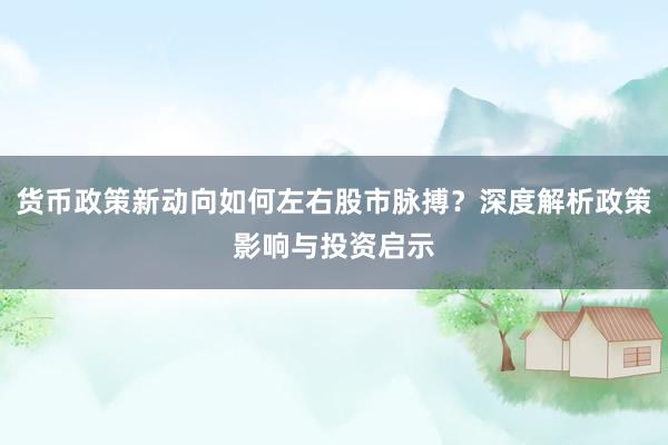 货币政策新动向如何左右股市脉搏？深度解析政策影响与投资启示