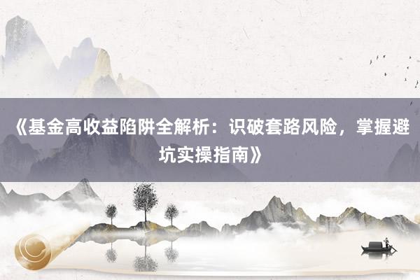 《基金高收益陷阱全解析：识破套路风险，掌握避坑实操指南》