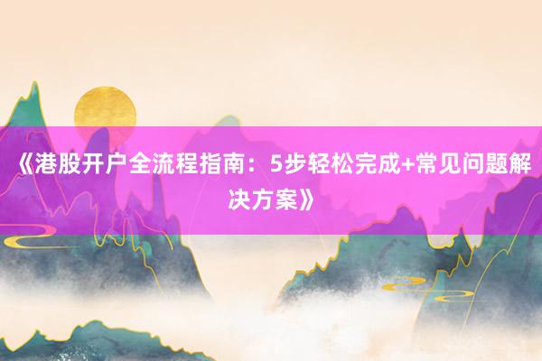 《港股开户全流程指南：5步轻松完成+常见问题解决方案》