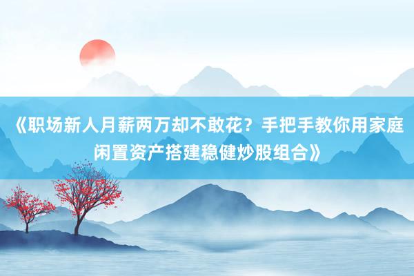 《职场新人月薪两万却不敢花？手把手教你用家庭闲置资产搭建稳健炒股组合》
