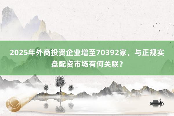2025年外商投资企业增至70392家，与正规实盘配资市场有何关联？