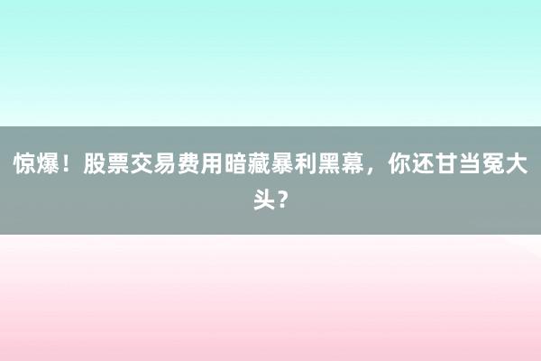 惊爆！股票交易费用暗藏暴利黑幕，你还甘当冤大头？