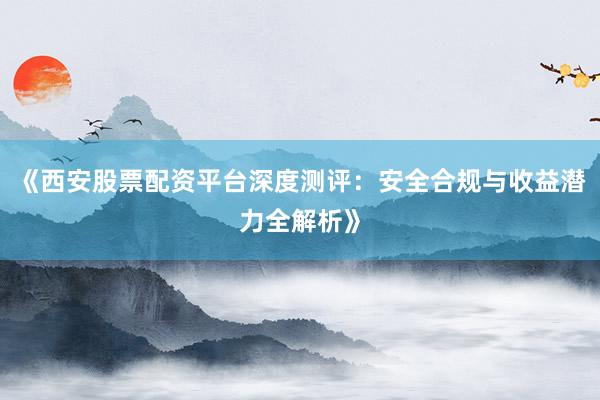 《西安股票配资平台深度测评：安全合规与收益潜力全解析》
