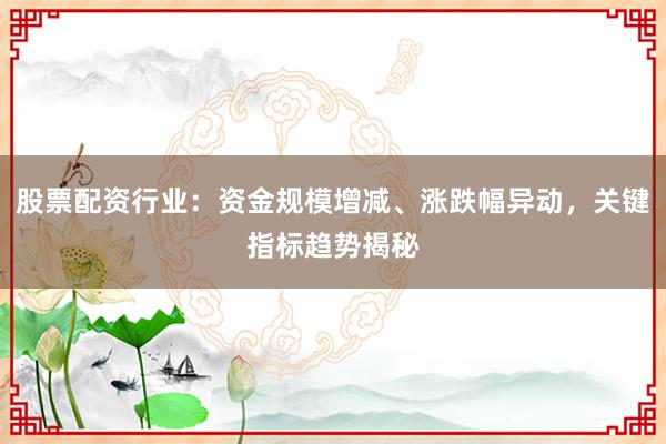 股票配资行业：资金规模增减、涨跌幅异动，关键指标趋势揭秘