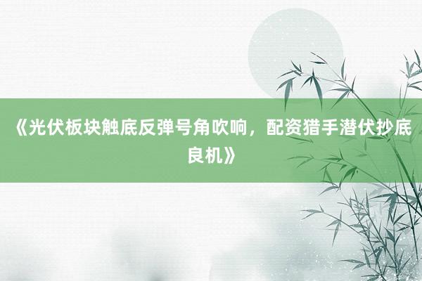 《光伏板块触底反弹号角吹响，配资猎手潜伏抄底良机》