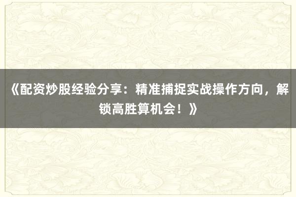 《配资炒股经验分享：精准捕捉实战操作方向，解锁高胜算机会！》
