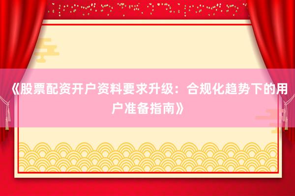 《股票配资开户资料要求升级：合规化趋势下的用户准备指南》
