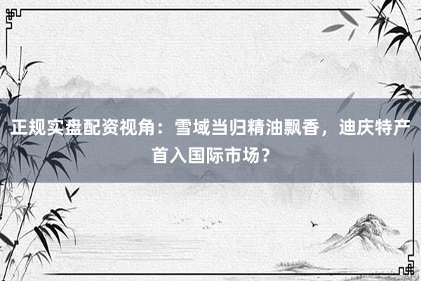 正规实盘配资视角：雪域当归精油飘香，迪庆特产首入国际市场？