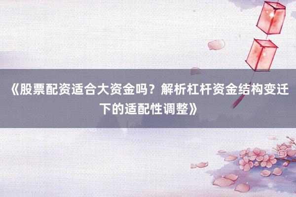 《股票配资适合大资金吗？解析杠杆资金结构变迁下的适配性调整》