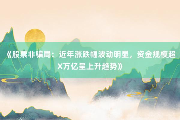 《股票非骗局：近年涨跌幅波动明显，资金规模超X万亿呈上升趋势》