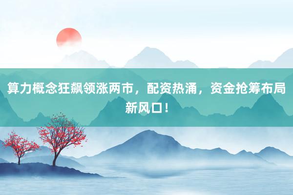 算力概念狂飙领涨两市，配资热涌，资金抢筹布局新风口！