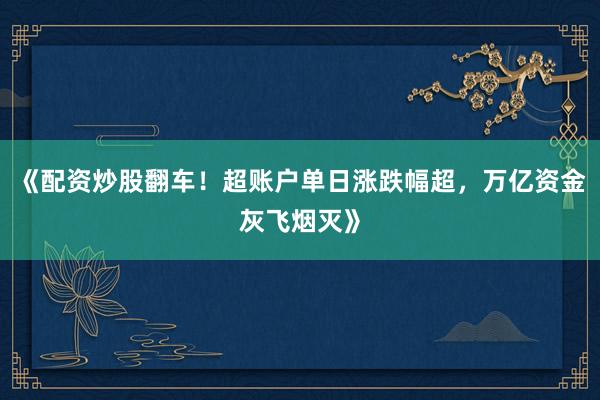 《配资炒股翻车!超账户单日涨跌幅超,万亿资金灰飞烟灭》