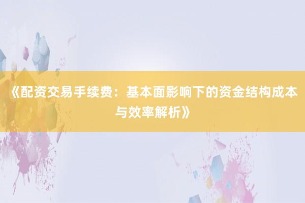 《配资交易手续费：基本面影响下的资金结构成本与效率解析》