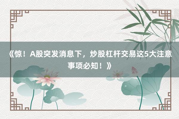 《惊！A股突发消息下，炒股杠杆交易这5大注意事项必知！》