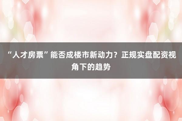 “人才房票”能否成楼市新动力?正规实盘配资视角下的趋势