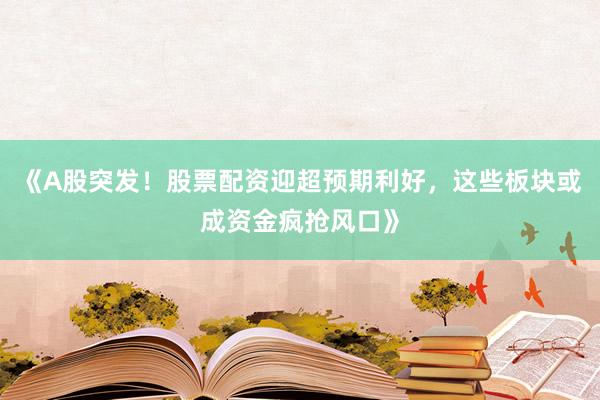 《A股突发！股票配资迎超预期利好，这些板块或成资金疯抢风口》