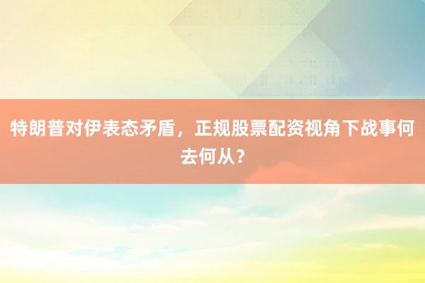 特朗普对伊表态矛盾,正规股票配资视角下战事何去何从?