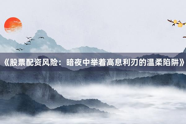 《股票配资风险：暗夜中举着高息利刃的温柔陷阱》