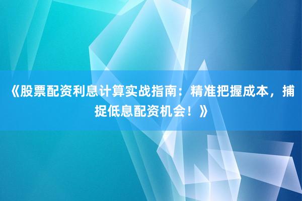 《股票配资利息计算实战指南：精准把握成本，捕捉低息配资机会！》