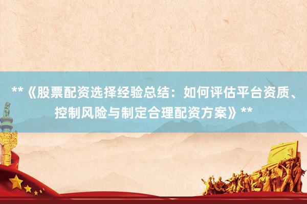 **《股票配资选择经验总结:如何评估平台资质、控制风险与制定合理配资方案》**