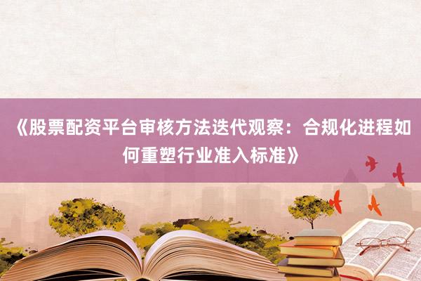 《股票配资平台审核方法迭代观察：合规化进程如何重塑行业准入标准》