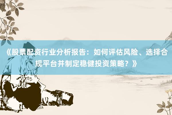 《股票配资行业分析报告：如何评估风险、选择合规平台并制定稳健投资策略？》