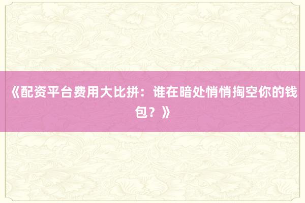 《配资平台费用大比拼:谁在暗处悄悄掏空你的钱包?》