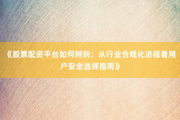 《股票配资平台如何辨别：从行业合规化进程看用户安全选择指南》