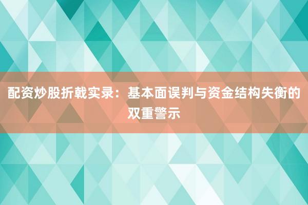 配资炒股折戟实录：基本面误判与资金结构失衡的双重警示